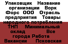 Упаковщик › Название организации ­ Ворк Форс, ООО › Отрасль предприятия ­ Товары народного потребления (ТНП) › Минимальный оклад ­ 25 000 - Все города Работа » Вакансии   . Псковская обл.,Великие Луки г.